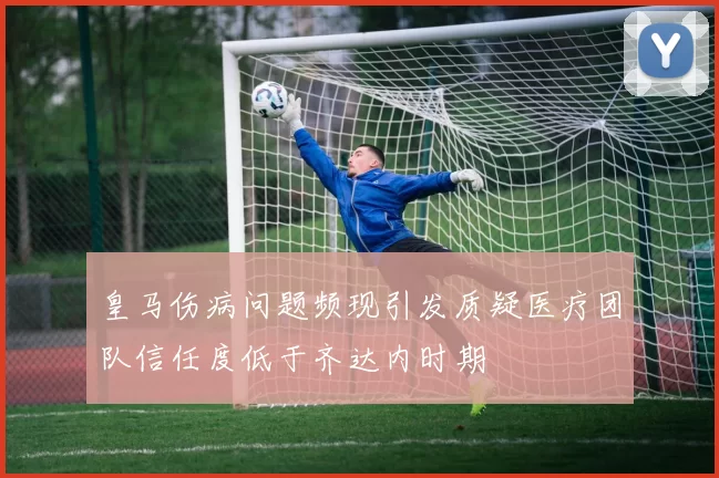 皇马伤病问题频现引发质疑医疗团队信任度低于齐达内时期