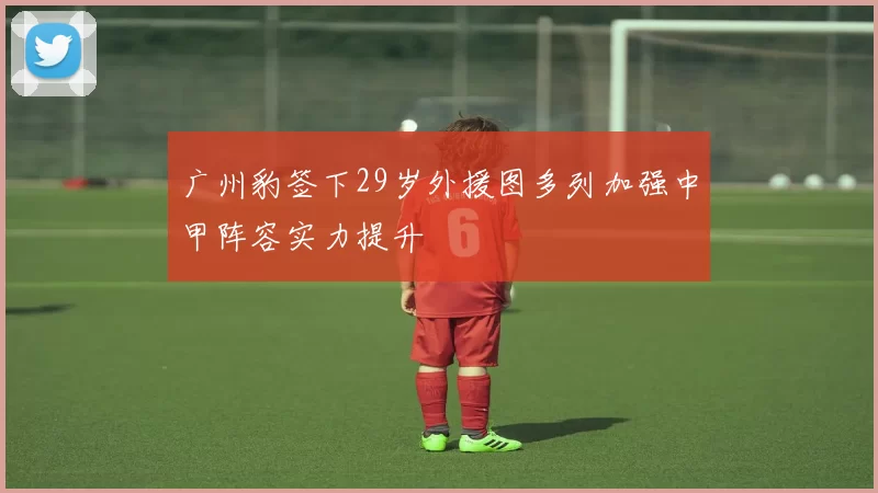 广州豹签下29岁外援图多列加强中甲阵容实力提升