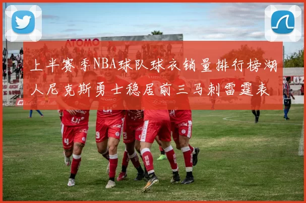 上半赛季NBA球队球衣销量排行榜湖人尼克斯勇士稳居前三马刺雷霆表现抢眼