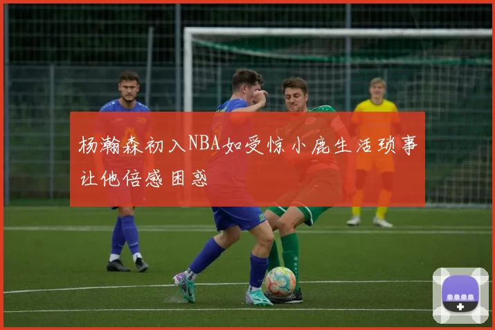 杨瀚森初入NBA如受惊小鹿生活琐事让他倍感困惑