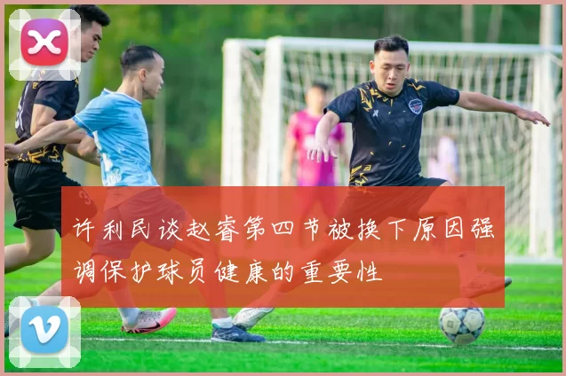 许利民谈赵睿第四节被换下原因强调保护球员健康的重要性