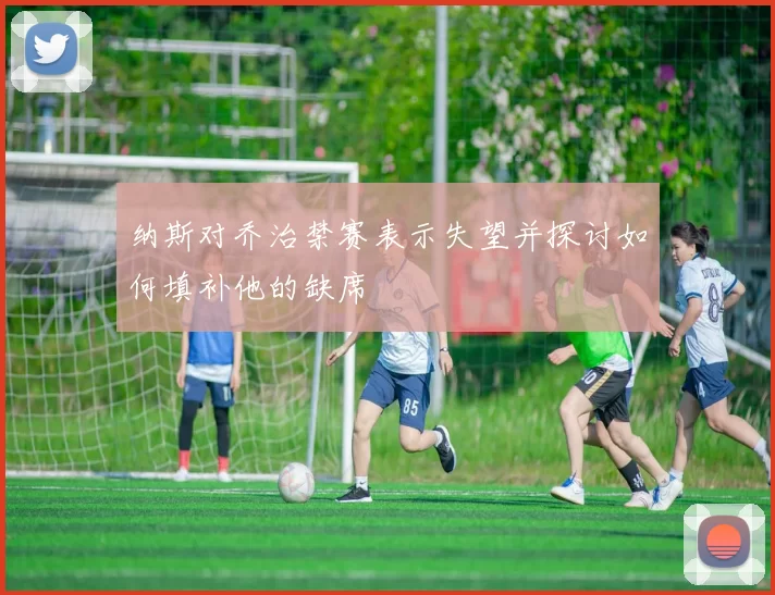 纳斯对乔治禁赛表示失望并探讨如何填补他的缺席