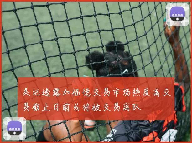 美记透露加福德交易市场热度高交易截止日前或将被交易离队
