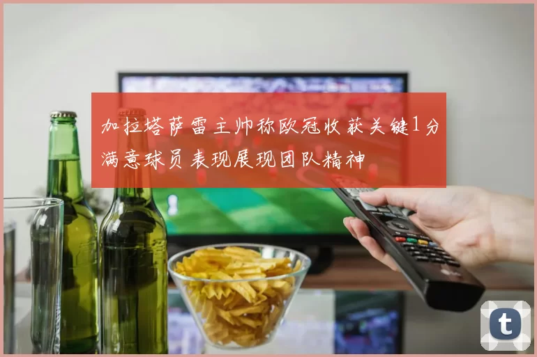 加拉塔萨雷主帅称欧冠收获关键1分满意球员表现展现团队精神